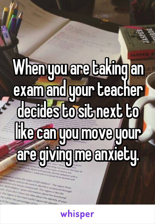 When you are taking an exam and your teacher decides to sit next to like can you move your are giving me anxiety.