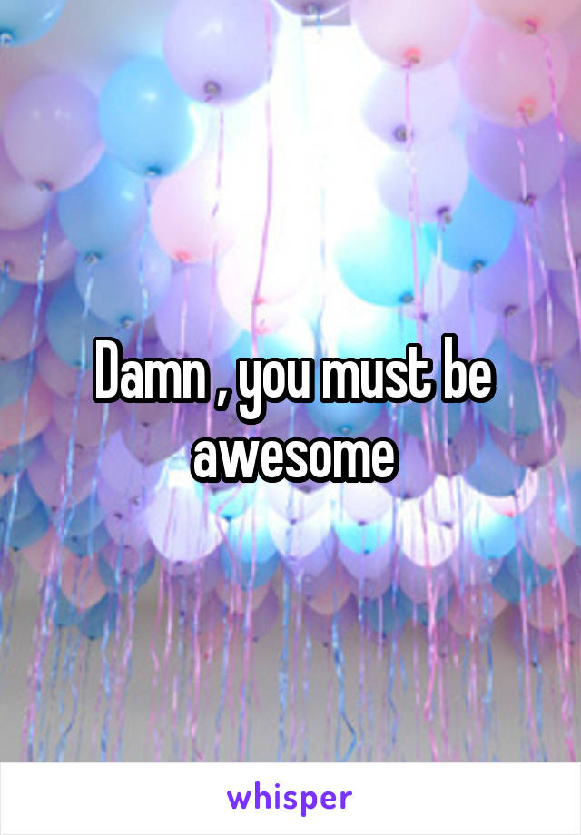 Damn , you must be awesome