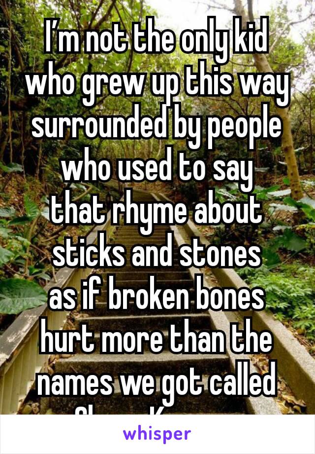 I’m not the only kid
who grew up this way
surrounded by people who used to say
that rhyme about sticks and stones
as if broken bones
hurt more than the names we got called
-Shane Koyczan.