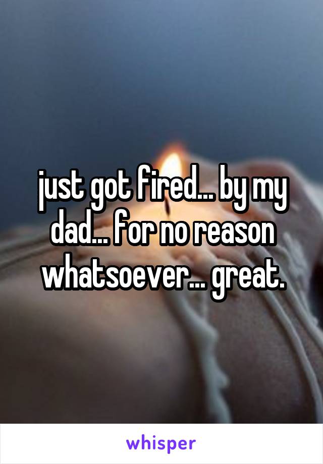 just got fired... by my dad... for no reason whatsoever... great.