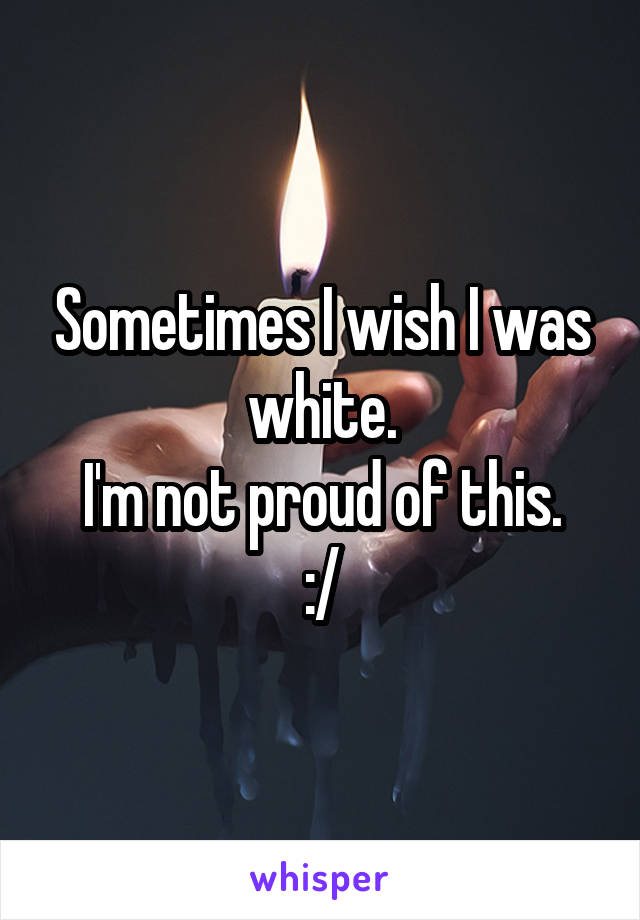 Sometimes I wish I was white.
I'm not proud of this.
:/