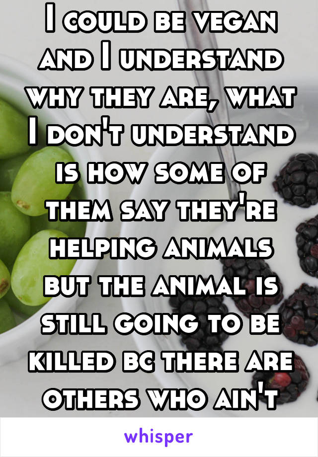 I could be vegan and I understand why they are, what I don't understand is how some of them say they're helping animals but the animal is still going to be killed bc there are others who ain't vegan