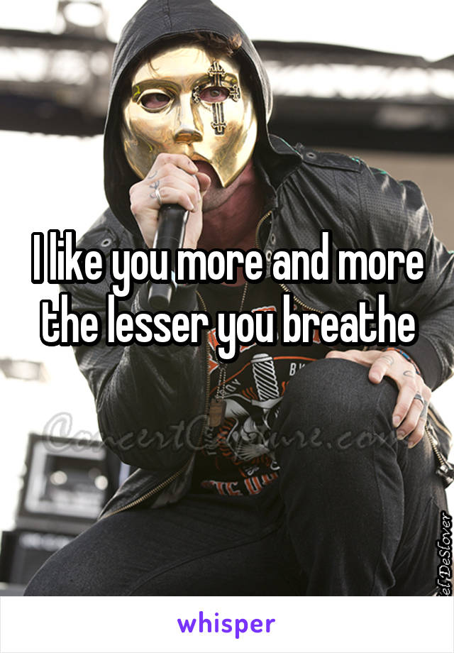 I like you more and more the lesser you breathe
