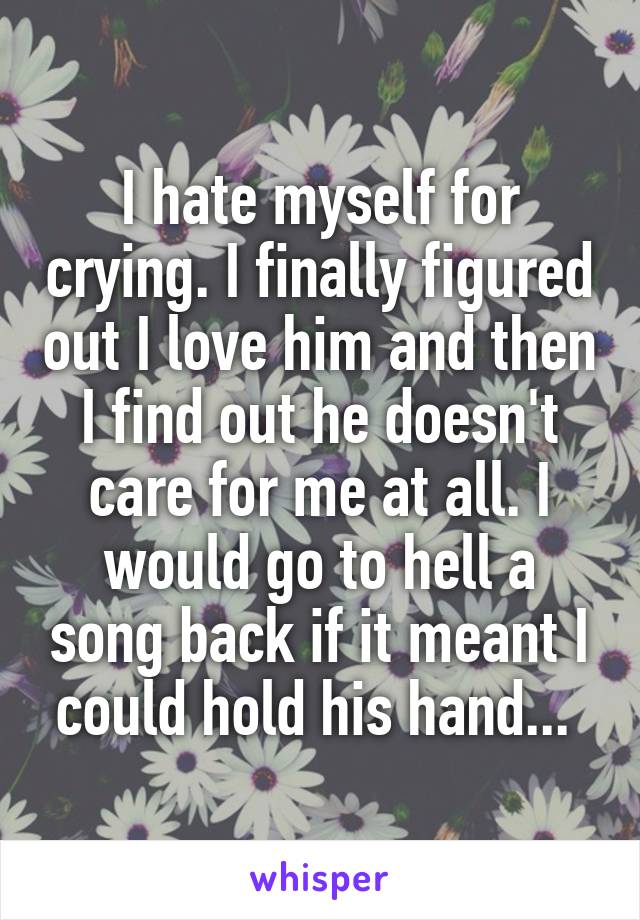 I hate myself for crying. I finally figured out I love him and then I find out he doesn't care for me at all. I would go to hell a song back if it meant I could hold his hand... 