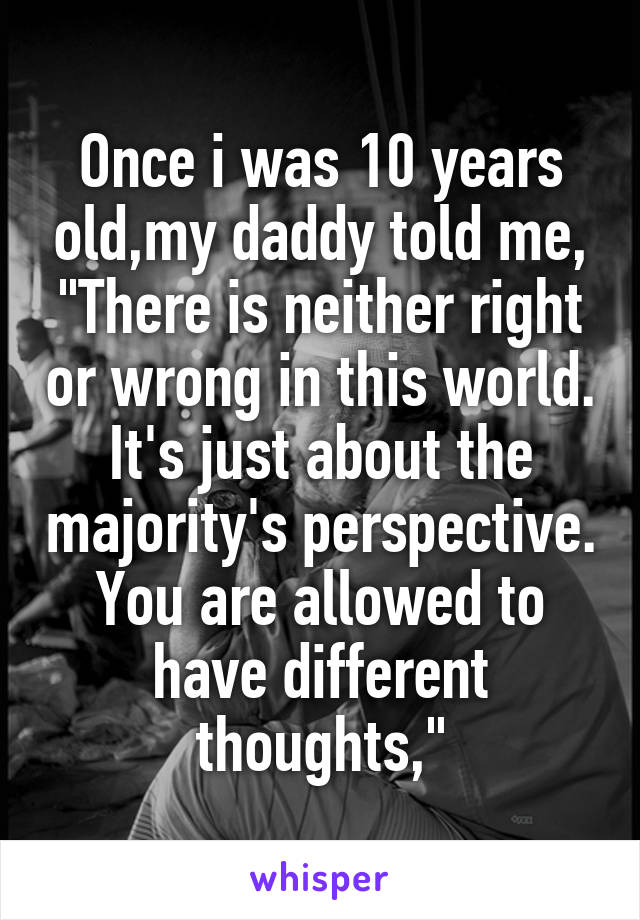 Once i was 10 years old,my daddy told me,
"There is neither right or wrong in this world. It's just about the majority's perspective. You are allowed to have different thoughts,"