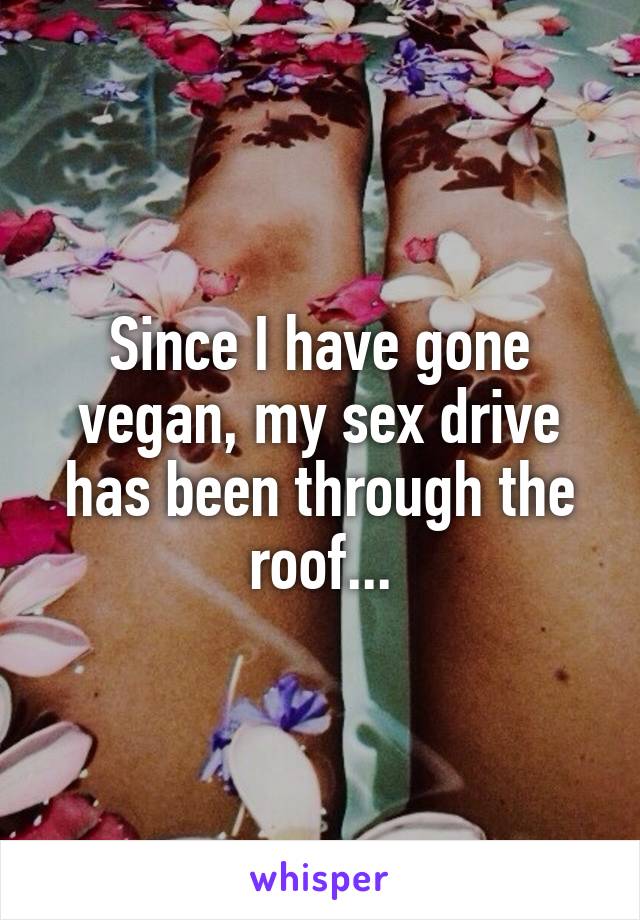 Since I have gone vegan, my sex drive has been through the roof...