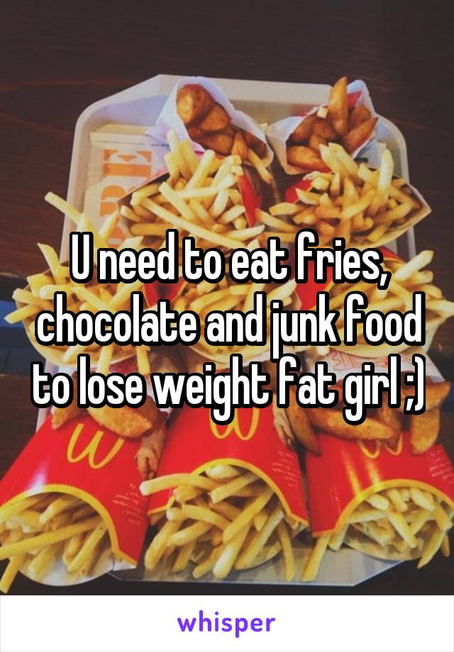 U need to eat fries, chocolate and junk food to lose weight fat girl ;)