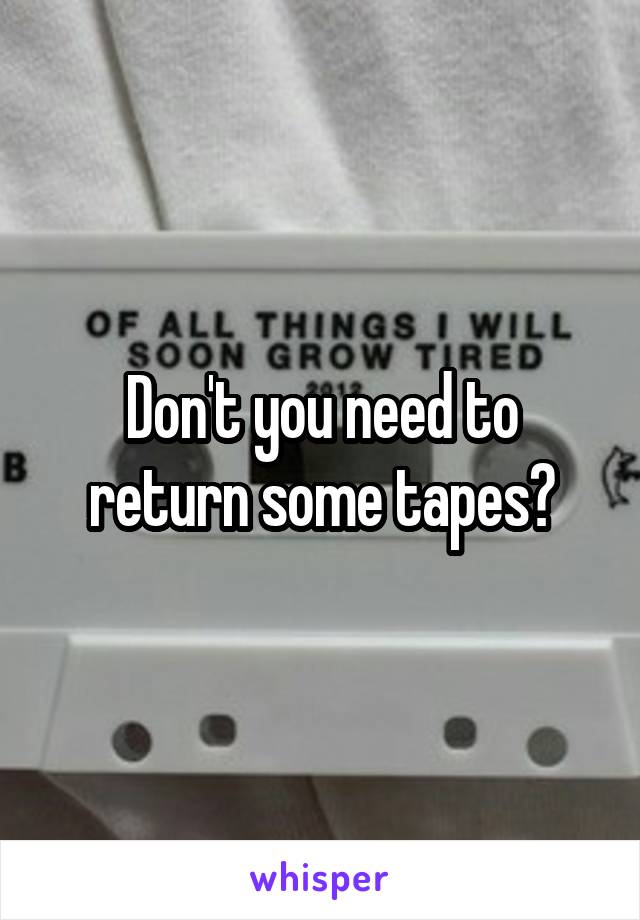 Don't you need to return some tapes?