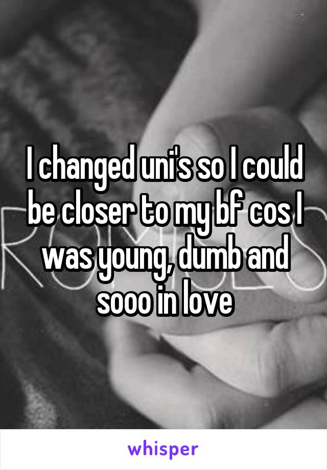 I changed uni's so I could be closer to my bf cos I was young, dumb and sooo in love