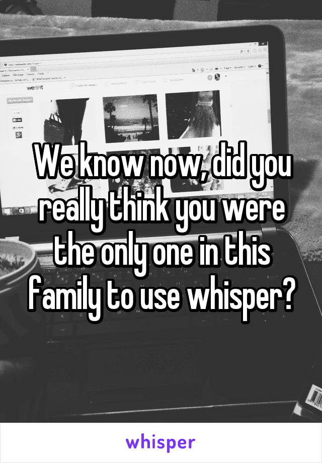 We know now, did you really think you were the only one in this family to use whisper?