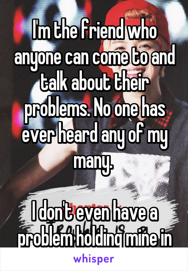 I'm the friend who anyone can come to and talk about their problems. No one has ever heard any of my many. 

I don't even have a problem holding mine in