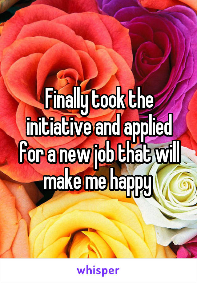 Finally took the initiative and applied for a new job that will make me happy 