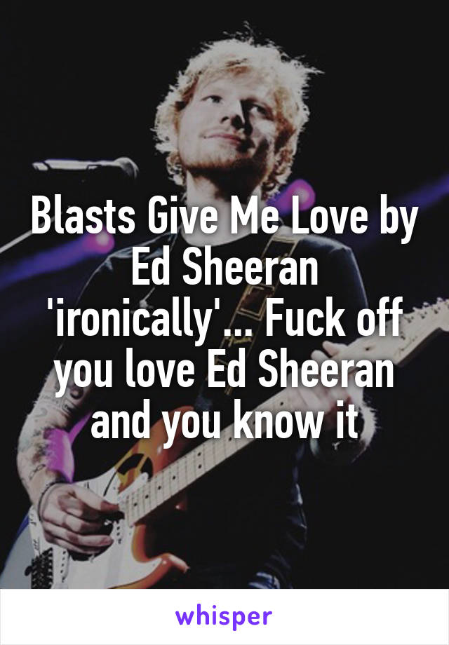 Blasts Give Me Love by Ed Sheeran 'ironically'... Fuck off you love Ed Sheeran and you know it