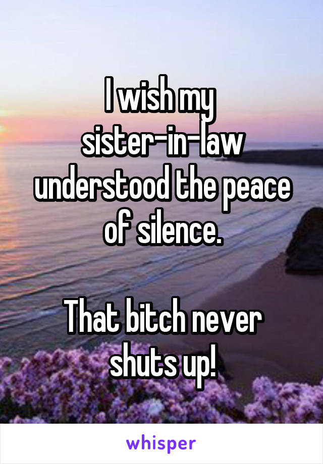 I wish my 
sister-in-law understood the peace of silence.

That bitch never shuts up!