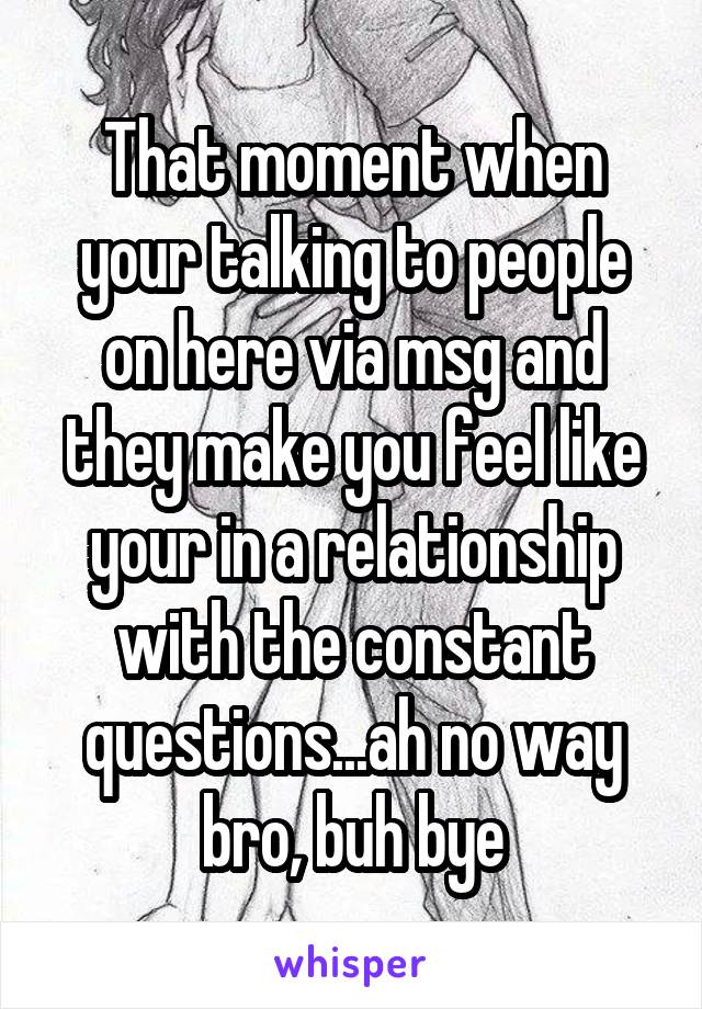 That moment when your talking to people on here via msg and they make you feel like your in a relationship with the constant questions...ah no way bro, buh bye