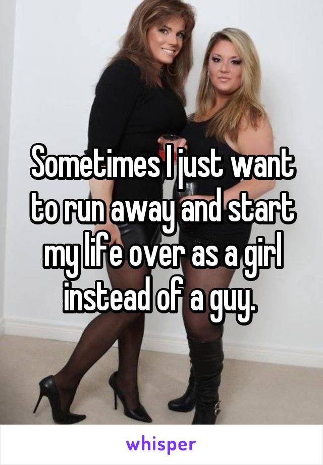 Sometimes I just want to run away and start my life over as a girl instead of a guy. 