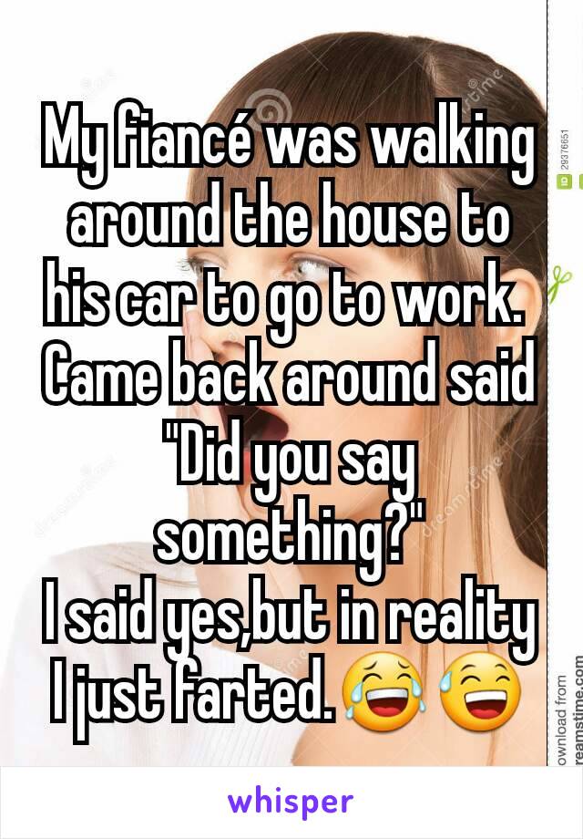 My fiancé was walking around the house to his car to go to work. 
Came back around said "Did you say something?"
I said yes,but in reality I just farted.😂😅