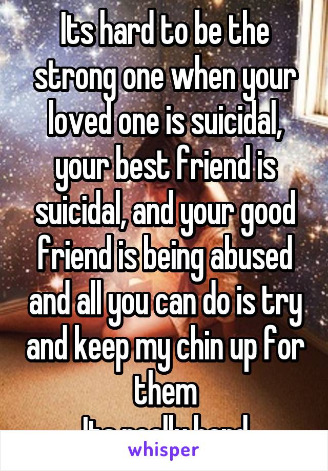 Its hard to be the strong one when your loved one is suicidal, your best friend is suicidal, and your good friend is being abused and all you can do is try and keep my chin up for them
Its really hard