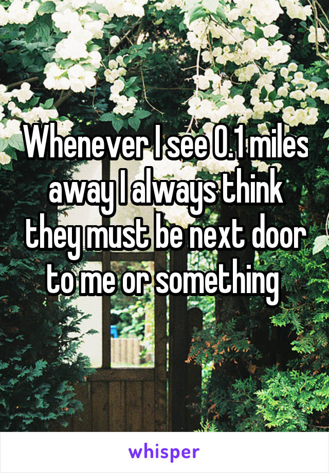 Whenever I see 0.1 miles away I always think they must be next door to me or something 
