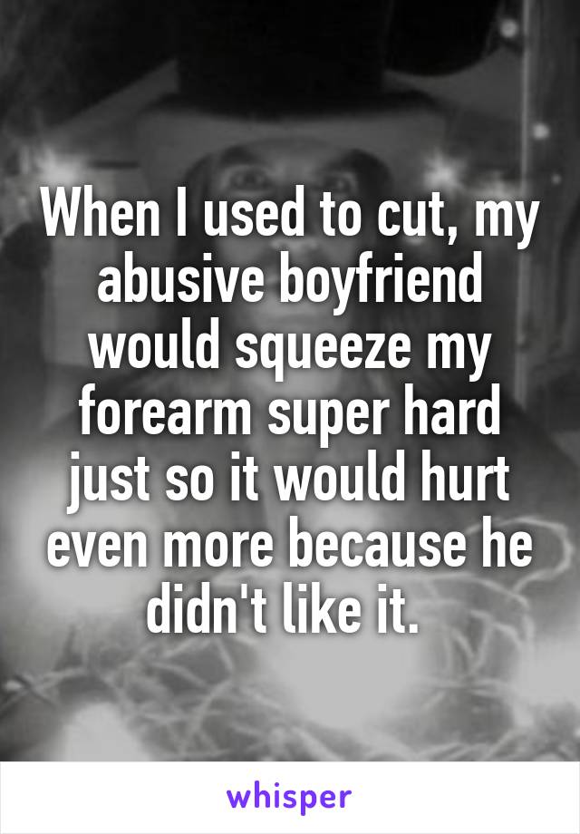 When I used to cut, my abusive boyfriend would squeeze my forearm super hard just so it would hurt even more because he didn't like it. 