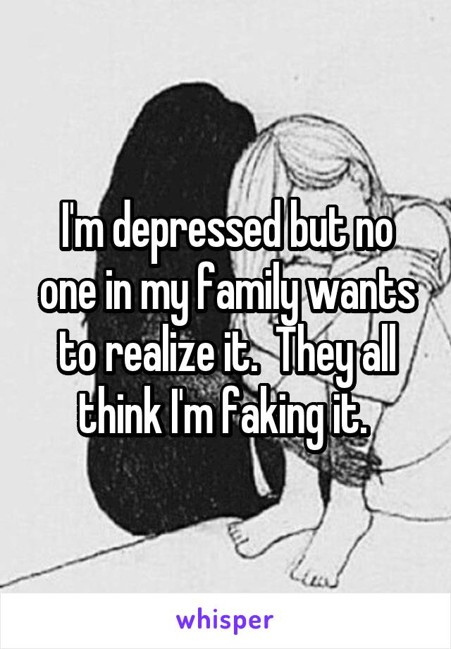 I'm depressed but no one in my family wants to realize it.  They all think I'm faking it. 