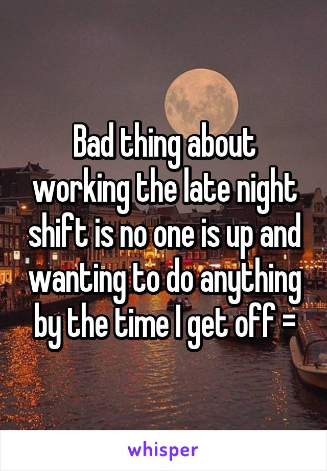 Bad thing about working the late night shift is no one is up and wanting to do anything by the time I get off =\