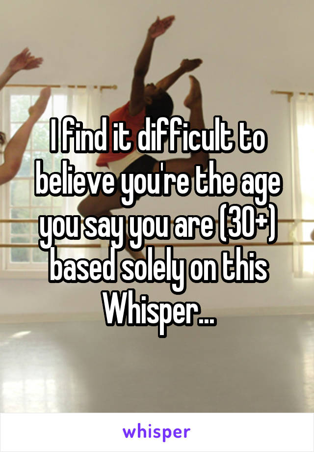 I find it difficult to believe you're the age you say you are (30+) based solely on this Whisper...