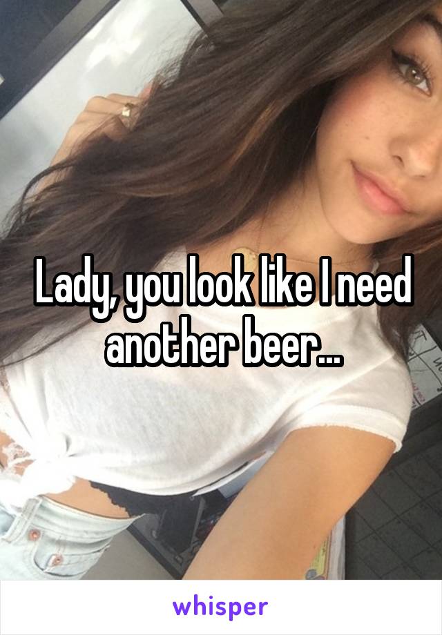 Lady, you look like I need another beer...