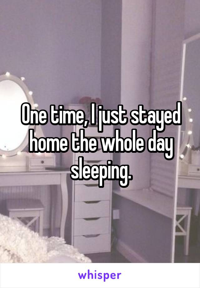 One time, I just stayed home the whole day sleeping.