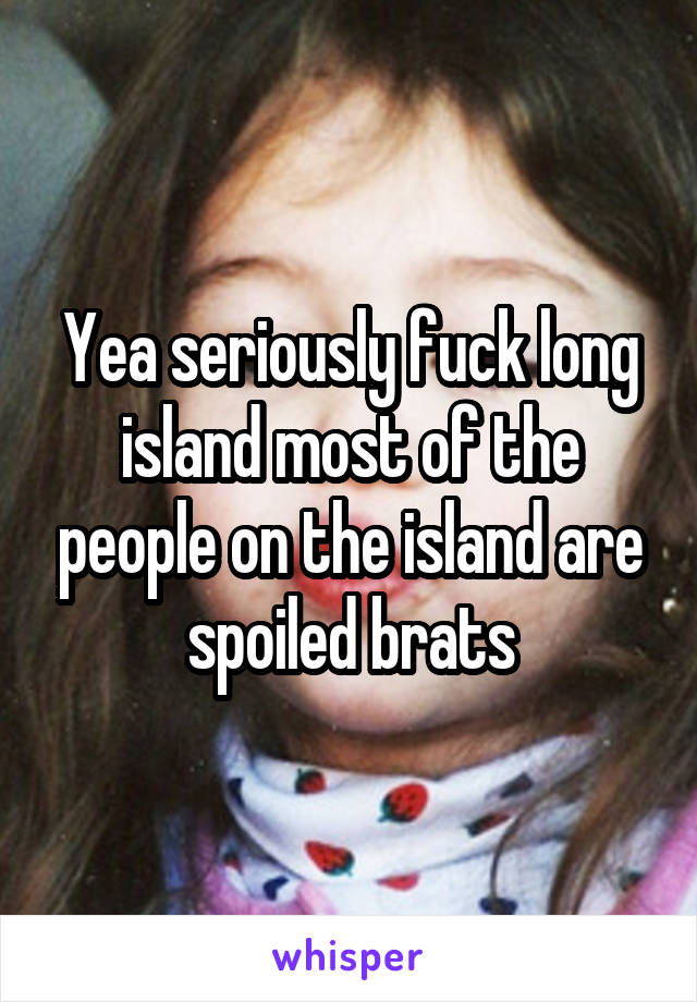 Yea seriously fuck long island most of the people on the island are spoiled brats