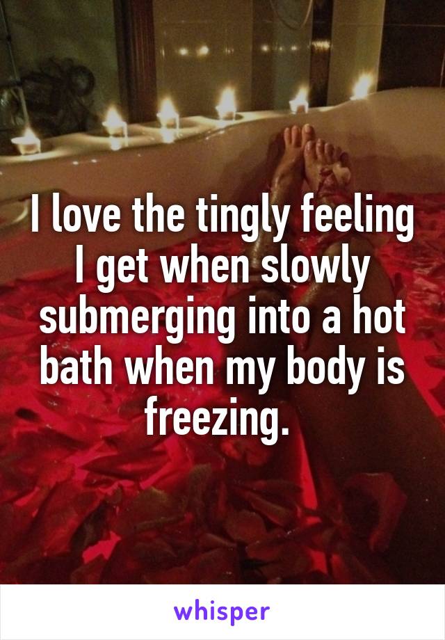 I love the tingly feeling I get when slowly submerging into a hot bath when my body is freezing. 