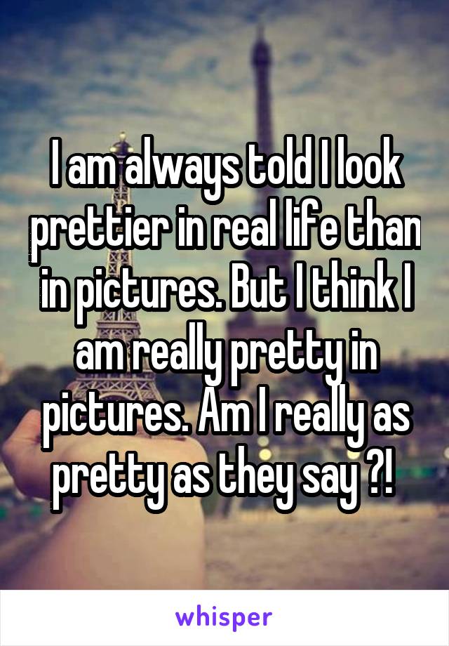 I am always told I look prettier in real life than in pictures. But I think I am really pretty in pictures. Am I really as pretty as they say ?! 