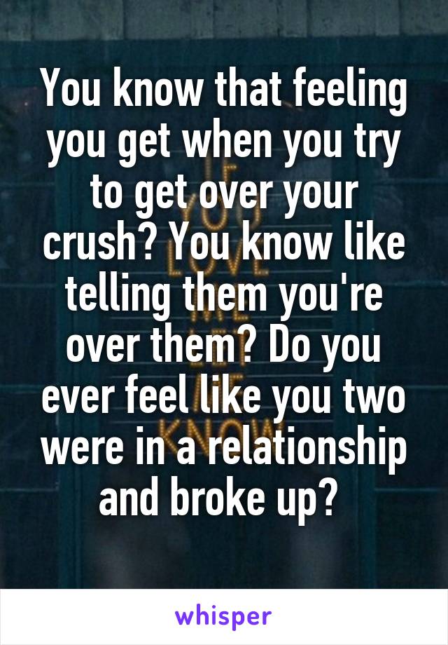 You know that feeling you get when you try to get over your crush? You know like telling them you're over them? Do you ever feel like you two were in a relationship and broke up? 
