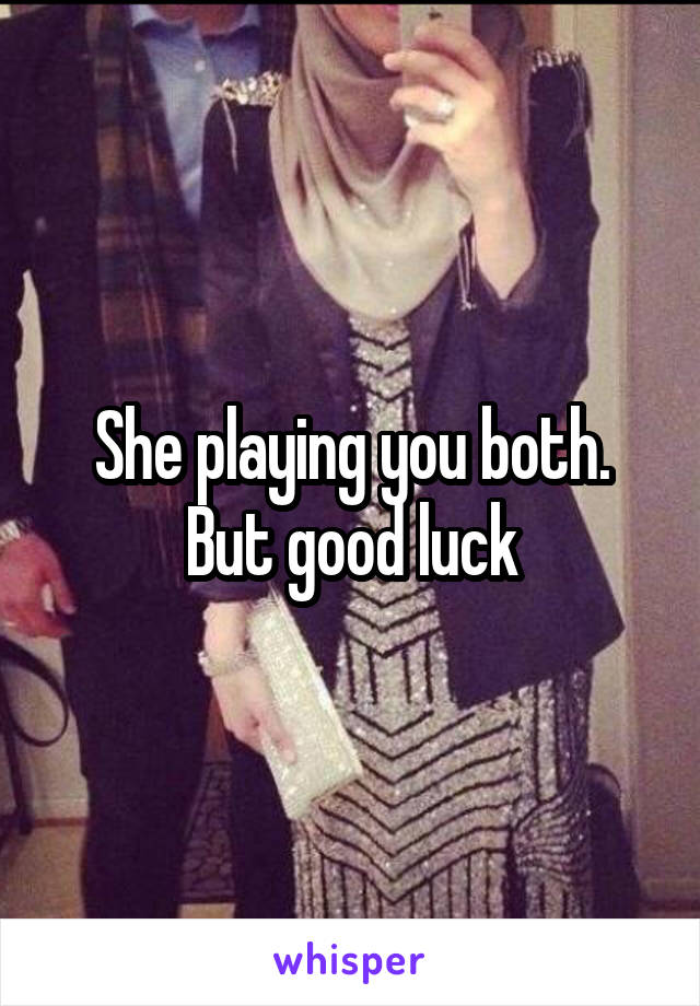 She playing you both. But good luck