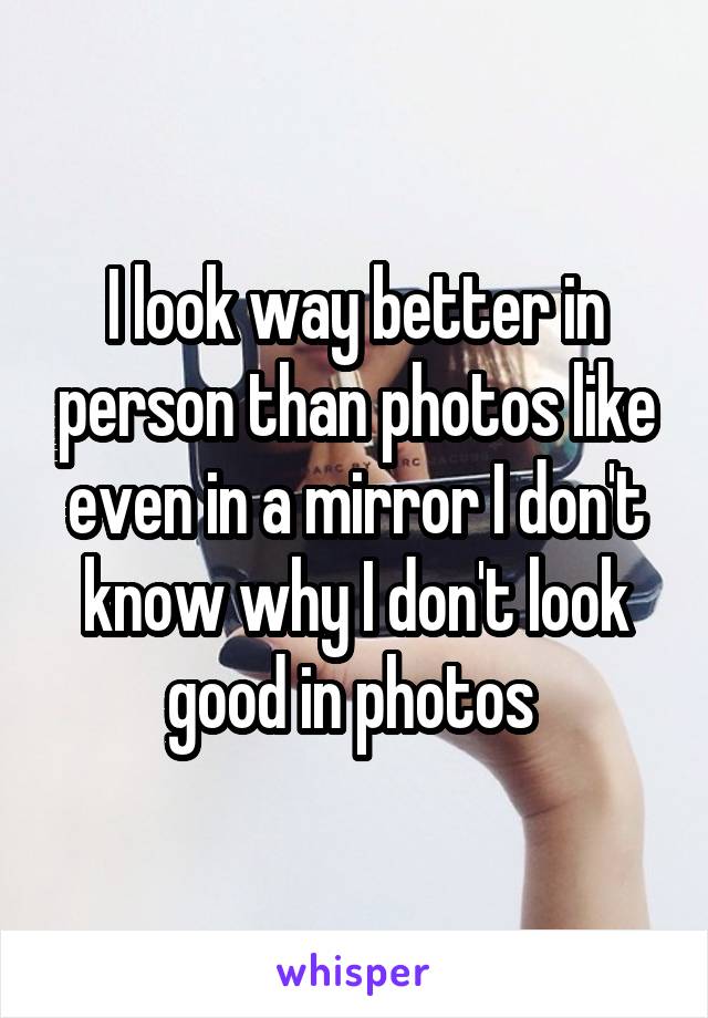 I look way better in person than photos like even in a mirror I don't know why I don't look good in photos 