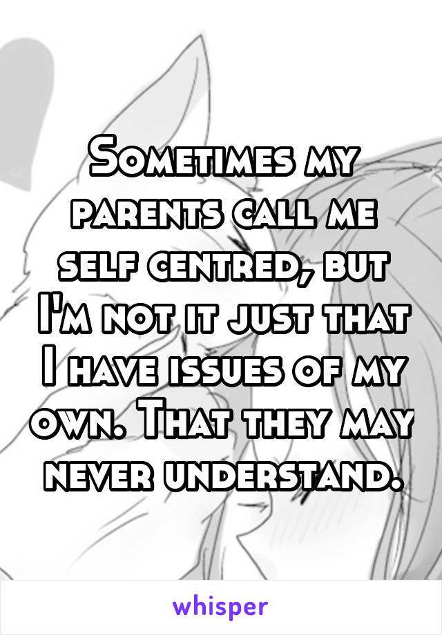 Sometimes my parents call me self centred, but I'm not it just that I have issues of my own. That they may never understand.