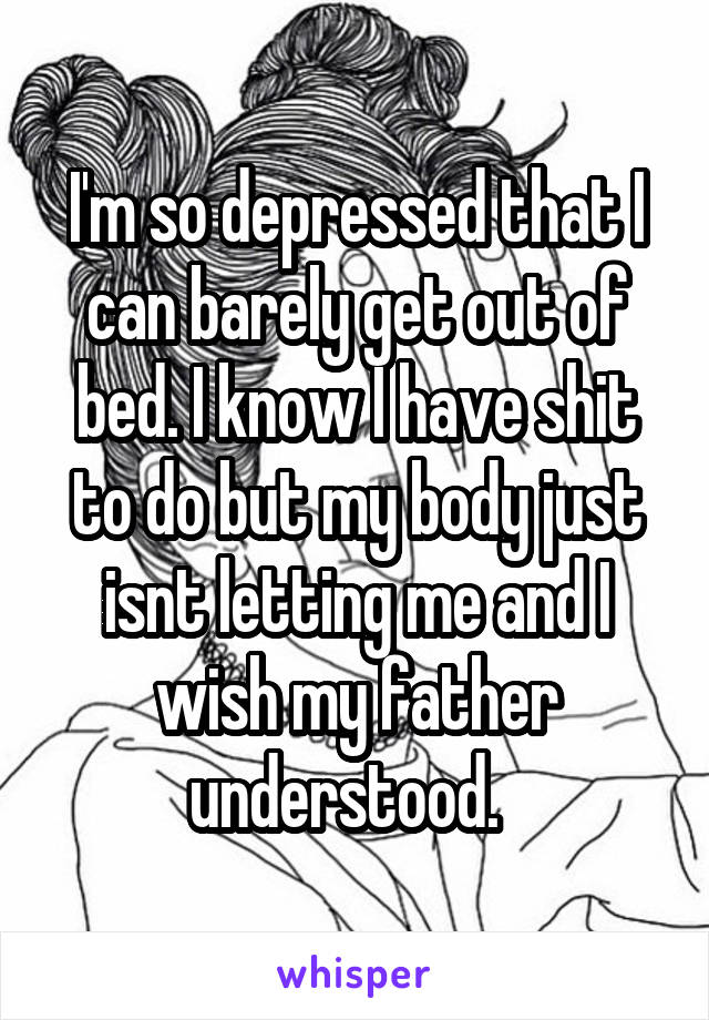 I'm so depressed that I can barely get out of bed. I know I have shit to do but my body just isnt letting me and I wish my father understood.  