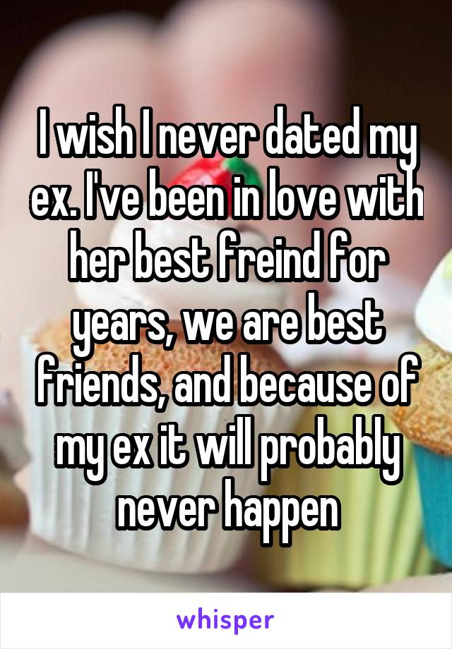 I wish I never dated my ex. I've been in love with her best freind for years, we are best friends, and because of my ex it will probably never happen