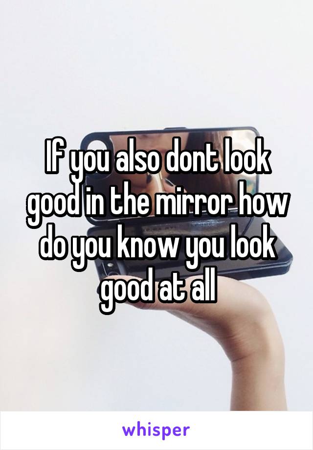 If you also dont look good in the mirror how do you know you look good at all