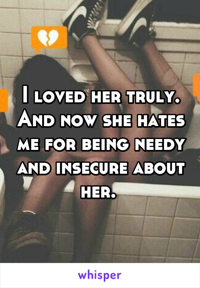 I loved her truly. And now she hates me for being needy and insecure about her. 