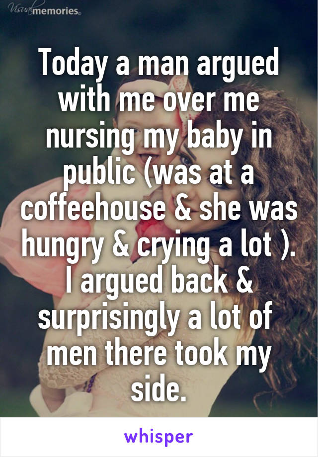 Today a man argued with me over me nursing my baby in public (was at a coffeehouse & she was hungry & crying a lot ).
I argued back & surprisingly a lot of  men there took my side.