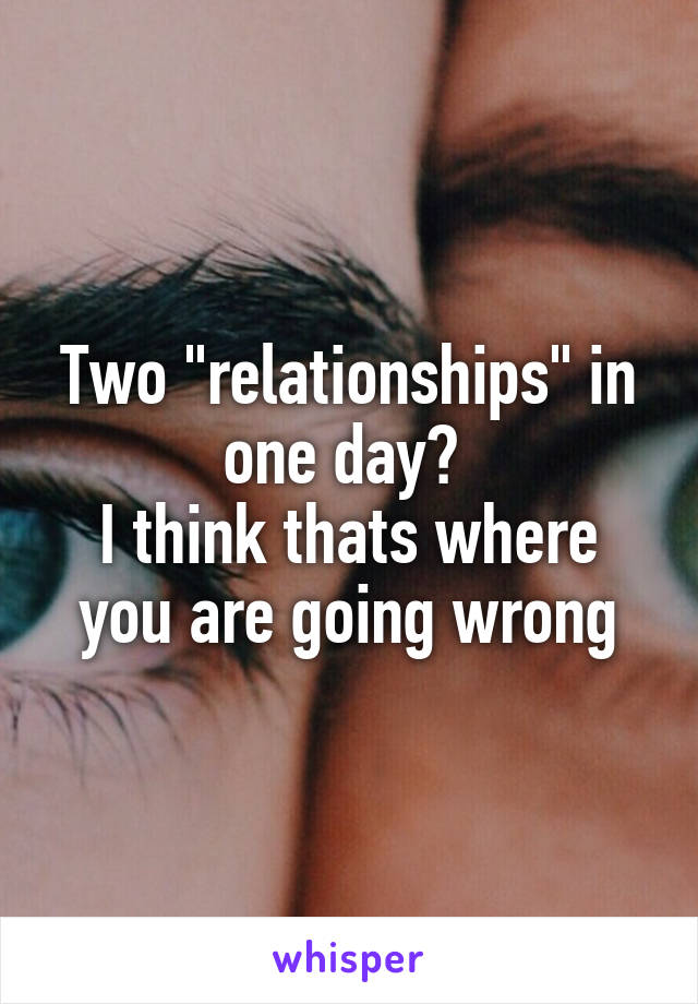 Two "relationships" in one day? 
I think thats where you are going wrong