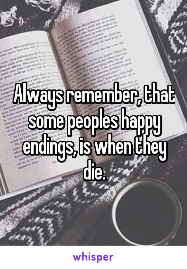 Always remember, that some peoples happy endings, is when they die.