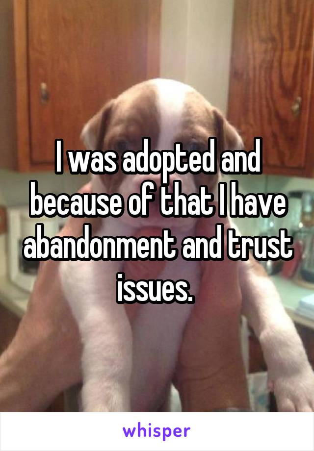 I was adopted and because of that I have abandonment and trust issues. 