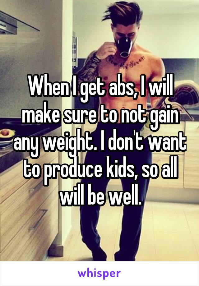 When I get abs, I will make sure to not gain any weight. I don't want to produce kids, so all will be well.