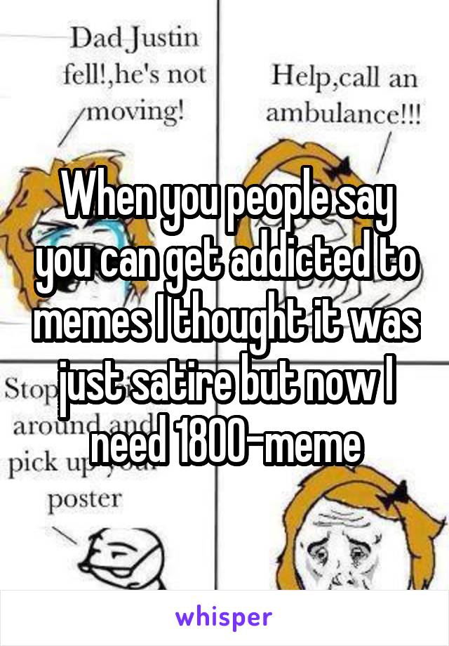 When you people say you can get addicted to memes I thought it was just satire but now I need 1800-meme