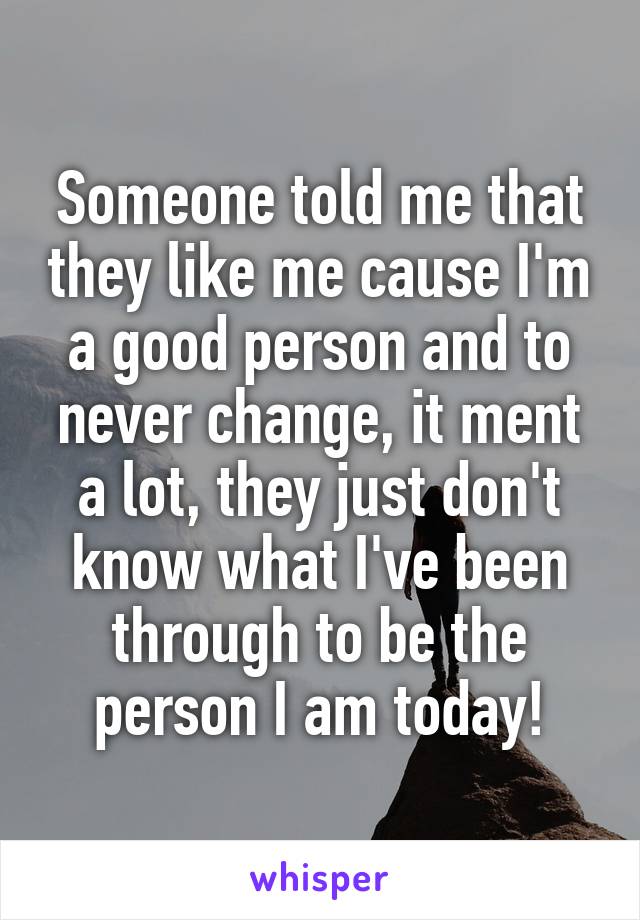 Someone told me that they like me cause I'm a good person and to never change, it ment a lot, they just don't know what I've been through to be the person I am today!