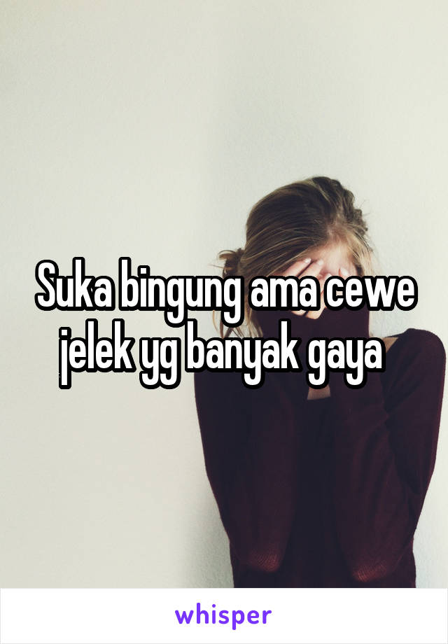 Suka bingung ama cewe jelek yg banyak gaya 