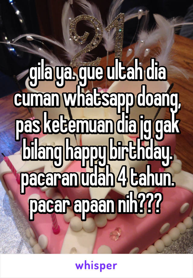 gila ya. gue ultah dia cuman whatsapp doang, pas ketemuan dia jg gak bilang happy birthday. pacaran udah 4 tahun. pacar apaan nih??? 