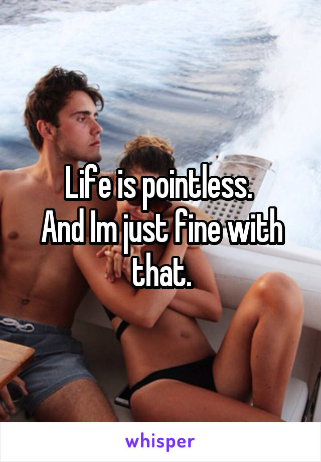 Life is pointless. 
And Im just fine with that.